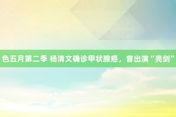 色五月第二季 杨清文确诊甲状腺癌，曾出演“亮剑”