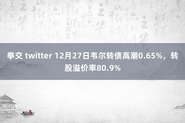 拳交 twitter 12月27日韦尔转债高潮0.65%，转股溢价率80.9%