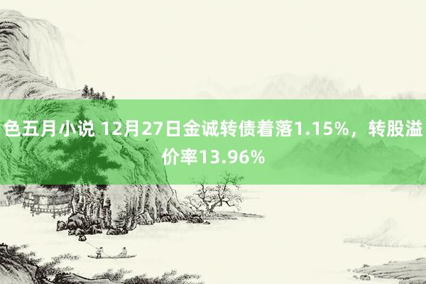 色五月小说 12月27日金诚转债着落1.15%,转股溢价率13.96%