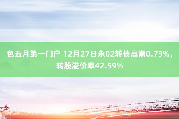色五月第一门户 12月27日永02转债高潮0.73%，转股溢价率42.59%