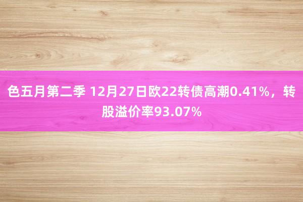 色五月第二季 12月27日欧22转债高潮0.41%，转股溢价率93.07%
