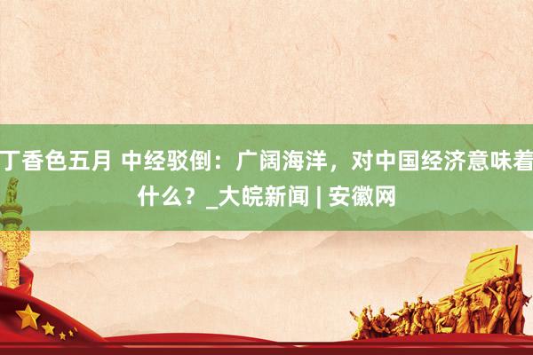 丁香色五月 中经驳倒：广阔海洋，对中国经济意味着什么？_大皖新闻 | 安徽网