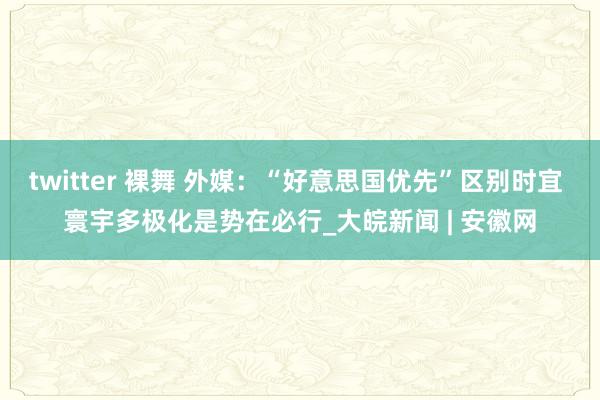 twitter 裸舞 外媒：“好意思国优先”区别时宜 寰宇多极化是势在必行_大皖新闻 | 安徽网