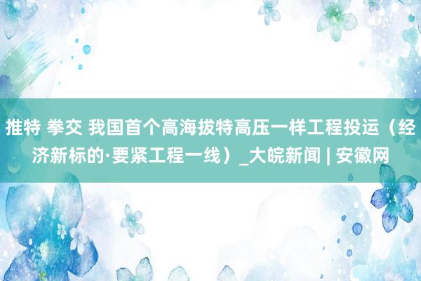 推特 拳交 我国首个高海拔特高压一样工程投运（经济新标的·要紧工程一线）_大皖新闻 | 安徽网
