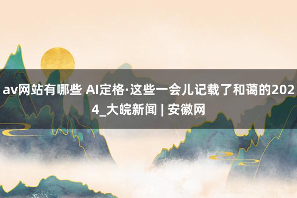 av网站有哪些 AI定格·这些一会儿记载了和蔼的2024_大皖新闻 | 安徽网