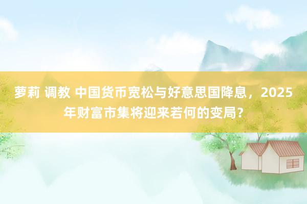 萝莉 调教 中国货币宽松与好意思国降息，2025年财富市集将迎来若何的变局？