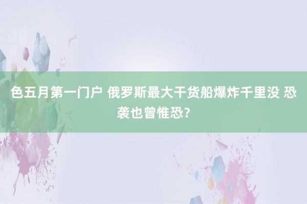色五月第一门户 俄罗斯最大干货船爆炸千里没 恐袭也曾惟恐？