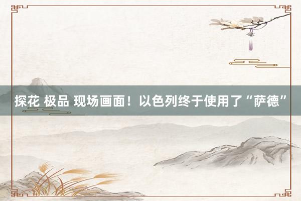 探花 极品 现场画面！以色列终于使用了“萨德”