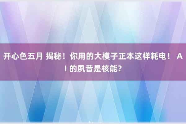 开心色五月 揭秘！你用的大模子正本这样耗电！ AI 的夙昔是核能？