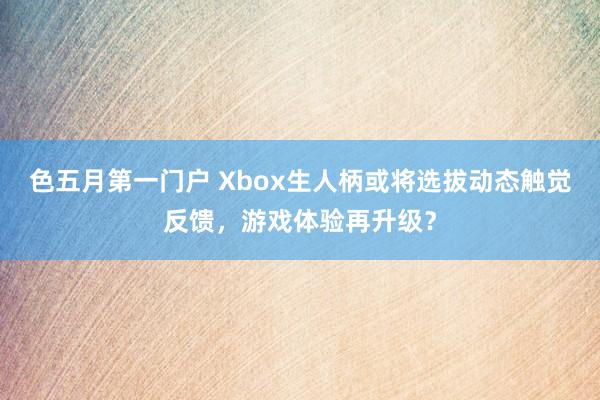 色五月第一门户 Xbox生人柄或将选拔动态触觉反馈，游戏体验再升级？