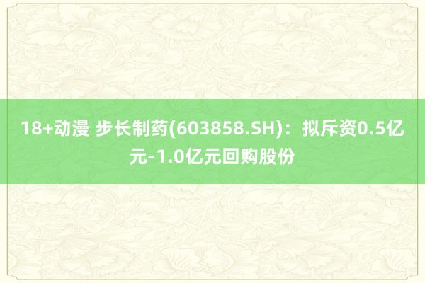 18+动漫 步长制药(603858.SH)：拟斥资0.5亿元-1.0亿元回购股份