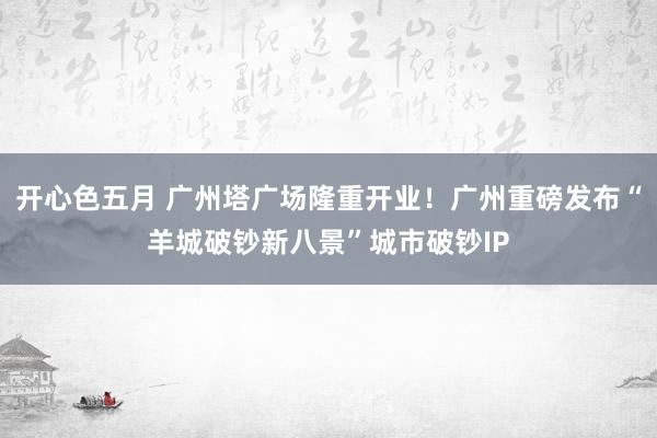 开心色五月 广州塔广场隆重开业！广州重磅发布“羊城破钞新八景”城市破钞IP