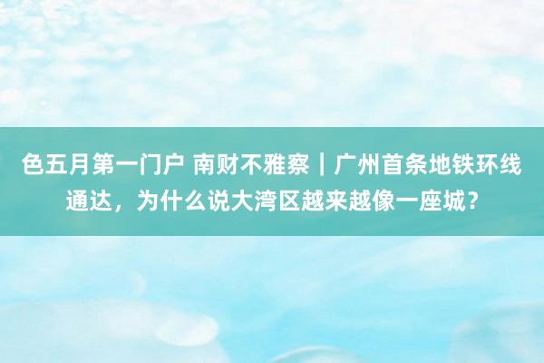 色五月第一门户 南财不雅察｜广州首条地铁环线通达，为什么说大湾区越来越像一座城？