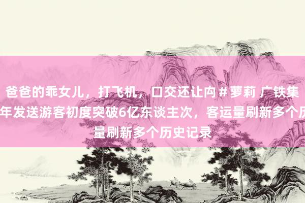 爸爸的乖女儿，打飞机，口交还让禸＃萝莉 广铁集团2024年发送游客初度突破6亿东谈主次，客运量刷新多个历史记录