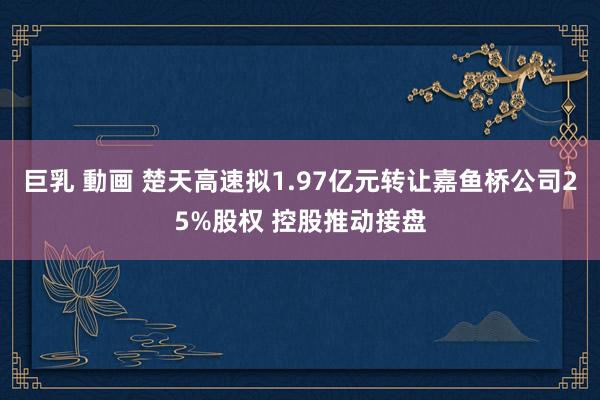巨乳 動画 楚天高速拟1.97亿元转让嘉鱼桥公司25%股权 控股推动接盘