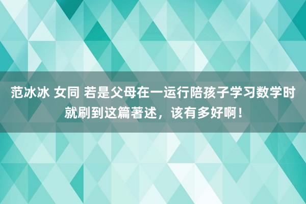 范冰冰 女同 若是父母在一运行陪孩子学习数学时就刷到这篇著述，该有多好啊！