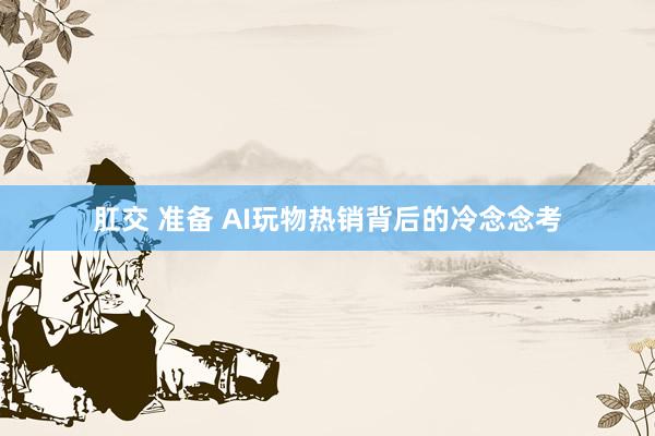 肛交 准备 AI玩物热销背后的冷念念考
