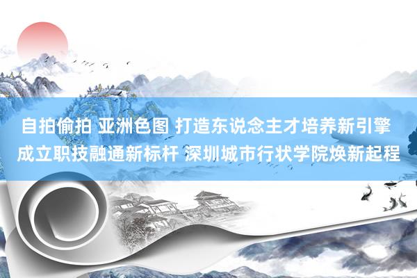 自拍偷拍 亚洲色图 打造东说念主才培养新引擎 成立职技融通新标杆 深圳城市行状学院焕新起程