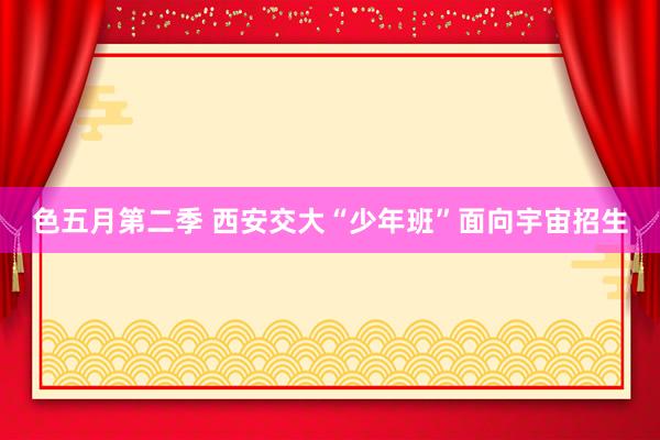 色五月第二季 西安交大“少年班”面向宇宙招生