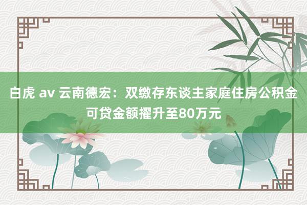 白虎 av 云南德宏：双缴存东谈主家庭住房公积金可贷金额擢升至80万元