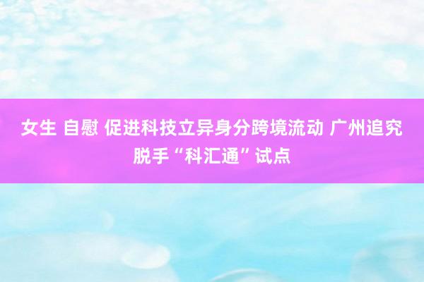 女生 自慰 促进科技立异身分跨境流动 广州追究脱手“科汇通”试点