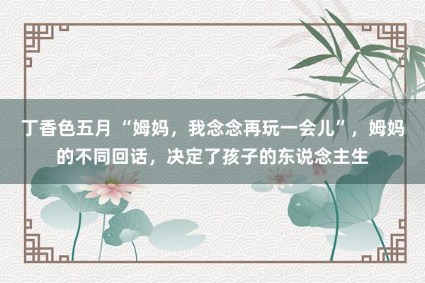 丁香色五月 “姆妈，我念念再玩一会儿”，姆妈的不同回话，决定了孩子的东说念主生