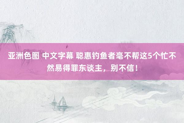 亚洲色图 中文字幕 聪惠钓鱼者毫不帮这5个忙不然易得罪东谈主，别不信！
