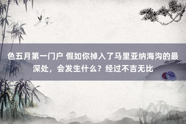 色五月第一门户 假如你掉入了马里亚纳海沟的最深处，会发生什么？经过不吉无比