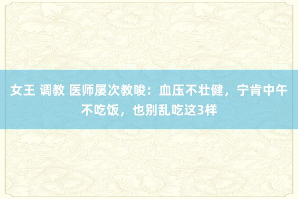 女王 调教 医师屡次教唆：血压不壮健，宁肯中午不吃饭，也别乱吃这3样