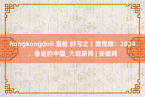 hongkongdoll 露脸 时习之丨微视频:2024,奋进的中国_大皖新闻 | 安徽网