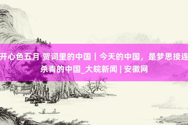 开心色五月 贺词里的中国｜今天的中国，是梦思接连杀青的中国_大皖新闻 | 安徽网