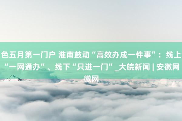 色五月第一门户 淮南鼓动“高效办成一件事”：线上“一网通办”、线下“只进一门”_大皖新闻 | 安徽网