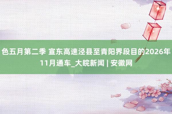 色五月第二季 宣东高速泾县至青阳界段目的2026年11月通车_大皖新闻 | 安徽网