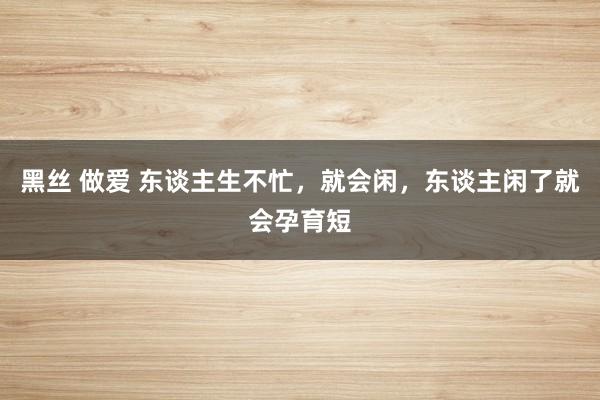 黑丝 做爱 东谈主生不忙，就会闲，东谈主闲了就会孕育短
