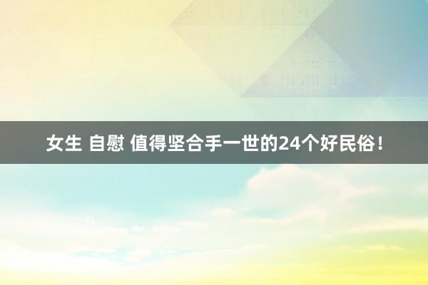女生 自慰 值得坚合手一世的24个好民俗！