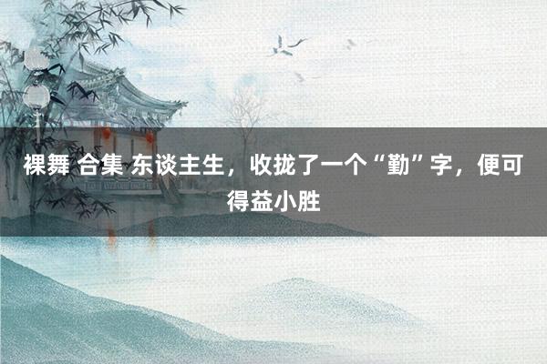 裸舞 合集 东谈主生，收拢了一个“勤”字，便可得益小胜