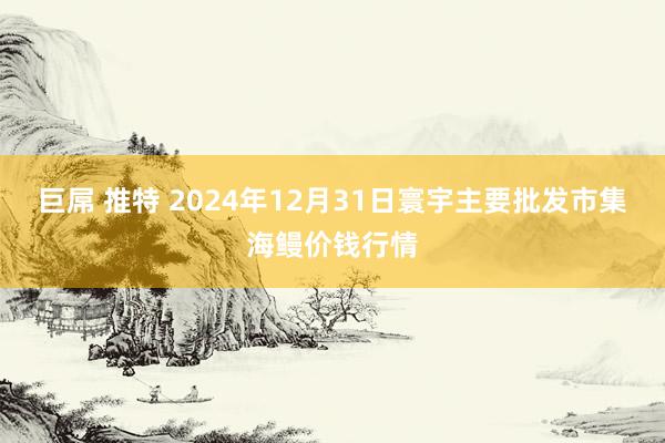 巨屌 推特 2024年12月31日寰宇主要批发市集海鳗价钱行情