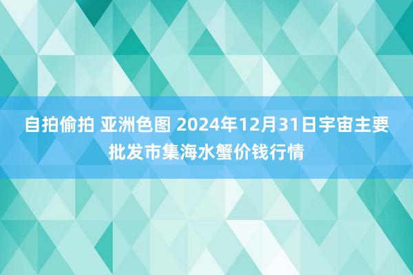 自拍偷拍 亚洲色图 2024年12月31日宇宙主要批发市集海水蟹价钱行情