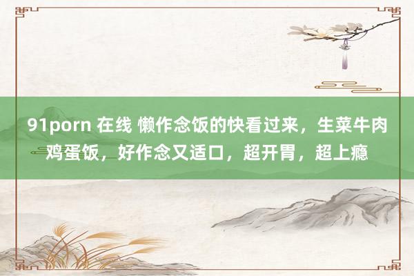 91porn 在线 懒作念饭的快看过来，生菜牛肉鸡蛋饭，好作念又适口，超开胃，超上瘾
