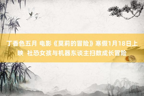 丁香色五月 电影《莫莉的冒险》寒假1月18日上映  社恐女孩与机器东谈主扫数成长冒险