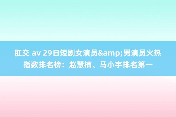 肛交 av 29日短剧女演员&男演员火热指数排名榜：赵慧楠、马小宇排名第一