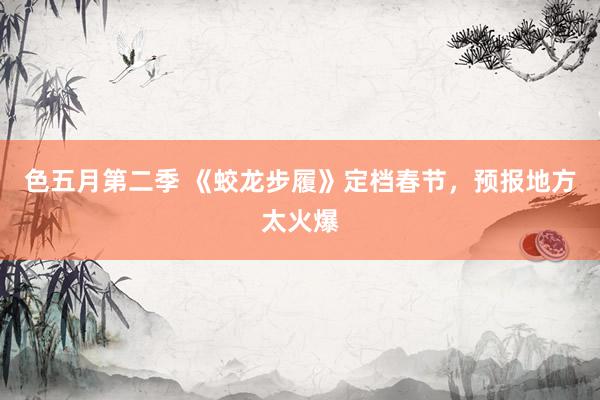 色五月第二季 《蛟龙步履》定档春节，预报地方太火爆