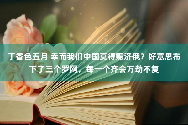 丁香色五月 幸而我们中国莫得赈济俄？好意思布下了三个罗网，每一个齐会万劫不复