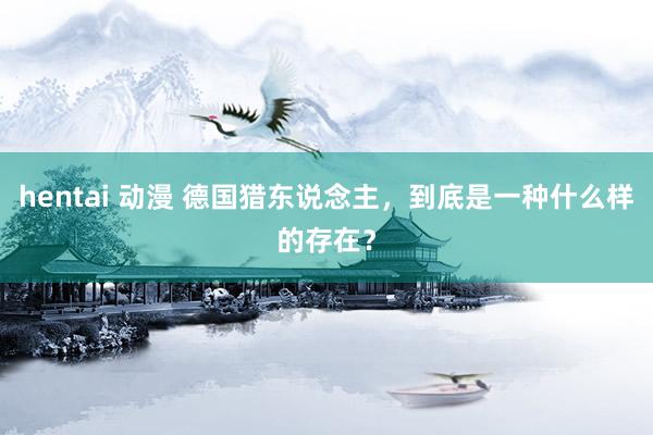 hentai 动漫 德国猎东说念主，到底是一种什么样的存在？