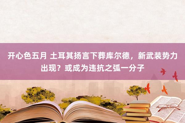开心色五月 土耳其扬言下葬库尔德，新武装势力出现？或成为违抗之弧一分子