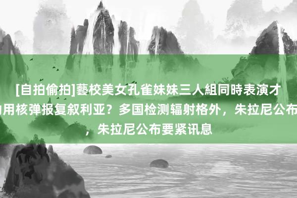 [自拍偷拍]藝校美女孔雀妹妹三人組同時表演才藝 以军动用核弹报复叙利亚？多国检测辐射格外，朱拉尼公布要紧讯息