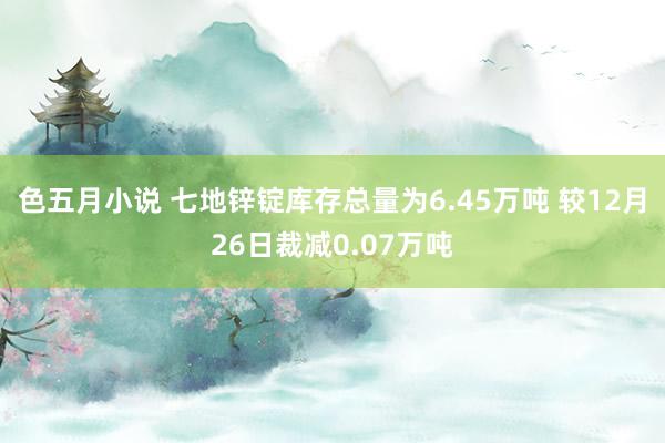色五月小说 七地锌锭库存总量为6.45万吨 较12月26日裁减0.07万吨