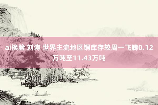 ai换脸 刘涛 世界主流地区铜库存较周一飞腾0.12万吨至11.43万吨