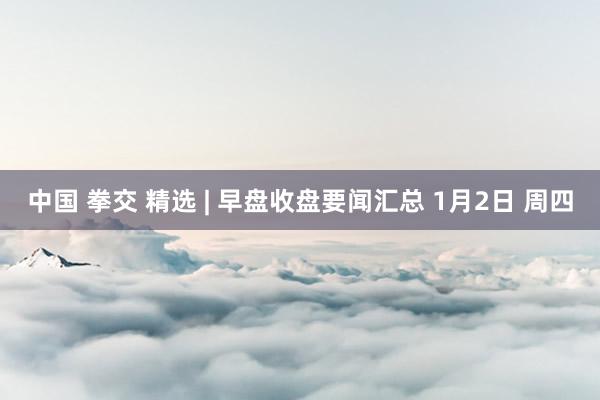 中国 拳交 精选 | 早盘收盘要闻汇总 1月2日 周四