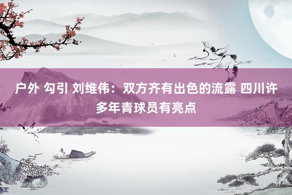 户外 勾引 刘维伟：双方齐有出色的流露 四川许多年青球员有亮点